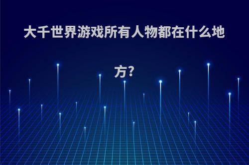 大千世界游戏所有人物都在什么地方?