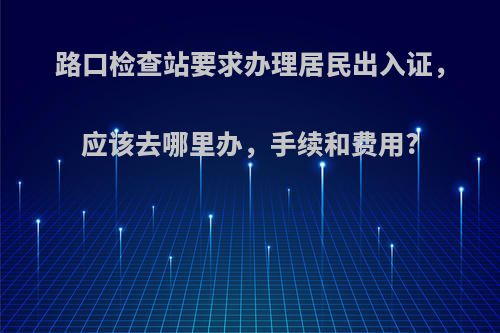 路口检查站要求办理居民出入证，应该去哪里办，手续和费用?