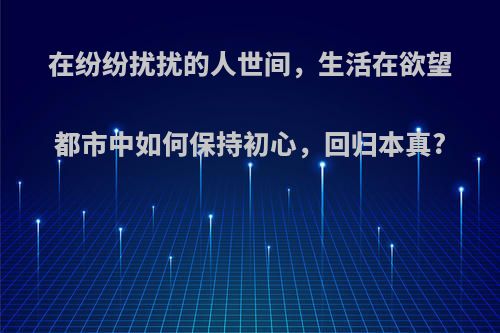 在纷纷扰扰的人世间，生活在欲望都市中如何保持初心，回归本真?