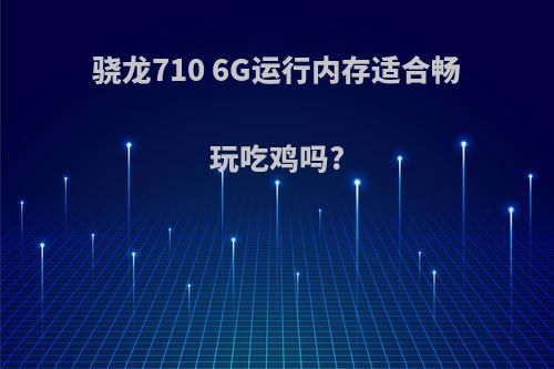 骁龙710 6G运行内存适合畅玩吃鸡吗?