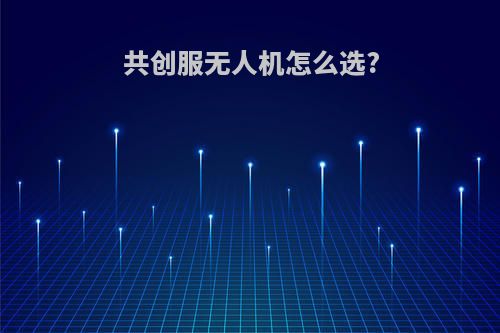 共创服无人机怎么选?