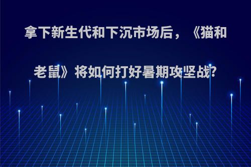 拿下新生代和下沉市场后，《猫和老鼠》将如何打好暑期攻坚战?