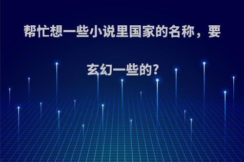 帮忙想一些小说里国家的名称，要玄幻一些的?