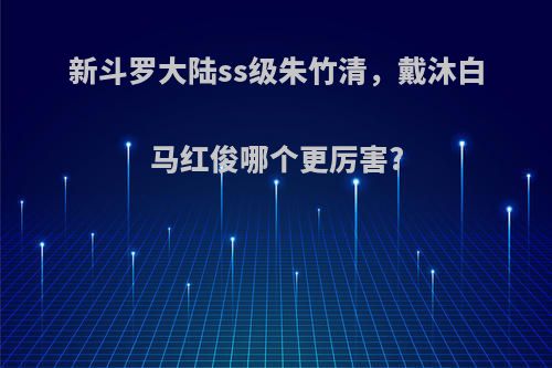 新斗罗大陆ss级朱竹清，戴沐白马红俊哪个更厉害?