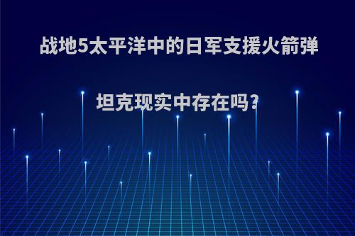 战地5太平洋中的日军支援火箭弹坦克现实中存在吗?