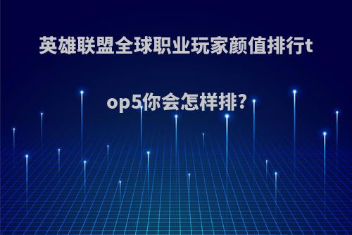 英雄联盟全球职业玩家颜值排行top5你会怎样排?
