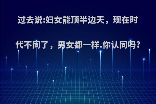 过去说:妇女能顶半边天，现在时代不同了，男女都一样.你认同吗?